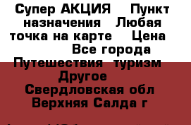 Супер АКЦИЯ! › Пункт назначения ­ Любая точка на карте! › Цена ­ 5 000 - Все города Путешествия, туризм » Другое   . Свердловская обл.,Верхняя Салда г.